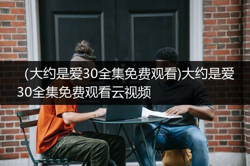 （大约是爱30全集免费观看)大约是爱30全集免费观看云视频